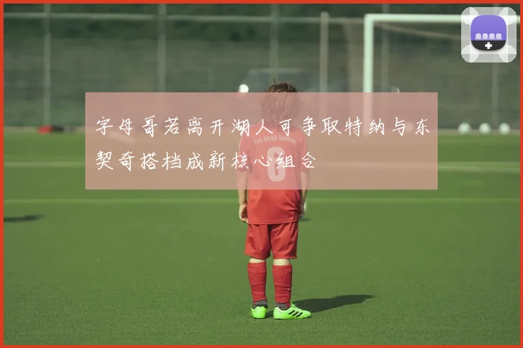 字母哥若离开湖人可争取特纳与东契奇搭档成新核心组合