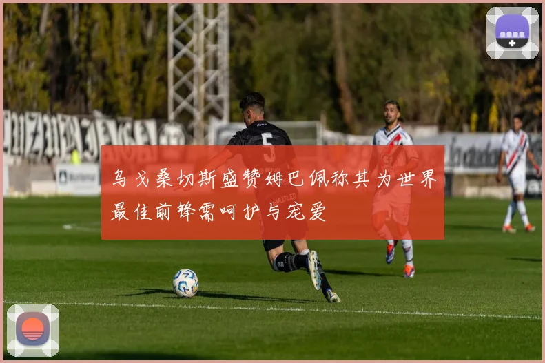 乌戈桑切斯盛赞姆巴佩称其为世界最佳前锋需呵护与宠爱