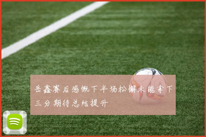 岳鑫赛后感慨下半场松懈未能拿下三分期待总结提升