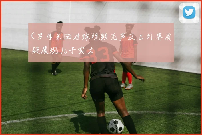 C罗母亲晒进球视频无声反击外界质疑展现儿子实力