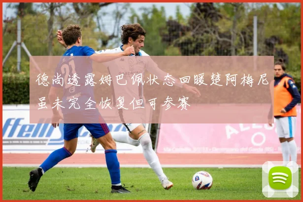 德尚透露姆巴佩状态回暖楚阿梅尼虽未完全恢复但可参赛