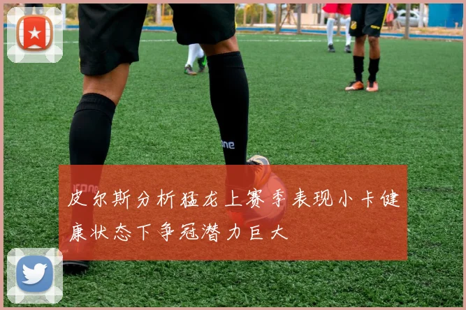 皮尔斯分析猛龙上赛季表现小卡健康状态下争冠潜力巨大