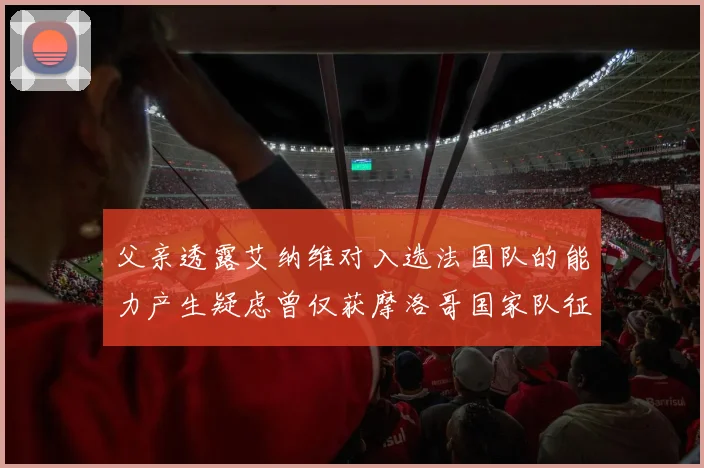父亲透露艾纳维对入选法国队的能力产生疑虑曾仅获摩洛哥国家队征召