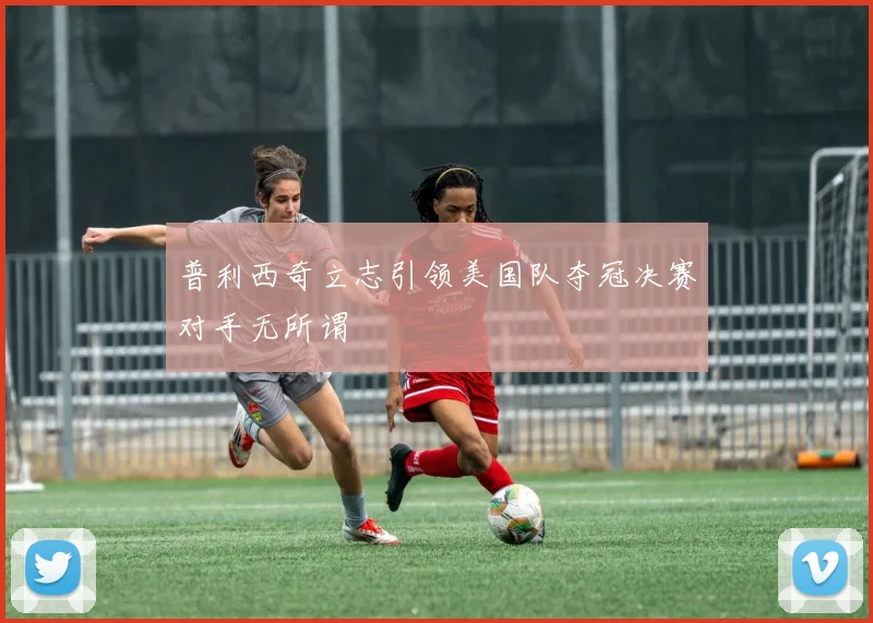 普利西奇立志引领美国队夺冠决赛对手无所谓