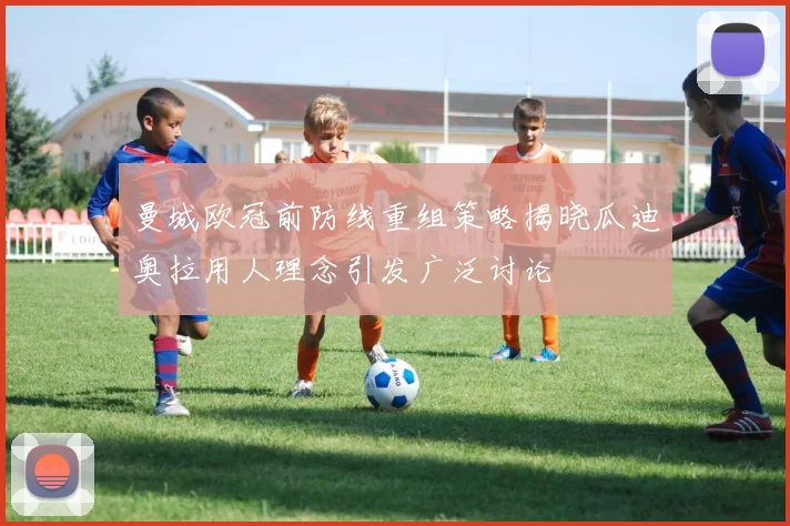 曼城欧冠前防线重组策略揭晓瓜迪奥拉用人理念引发广泛讨论