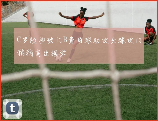 C罗险些破门B费角球助攻头球攻门稍稍高出横梁