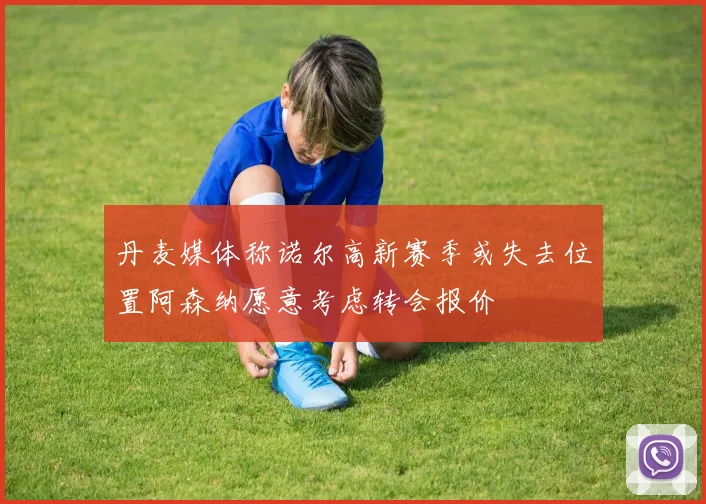 丹麦媒体称诺尔高新赛季或失去位置阿森纳愿意考虑转会报价