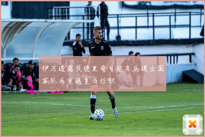 伊万透露莫德里奇可能年底退出国家队或重返皇马任职